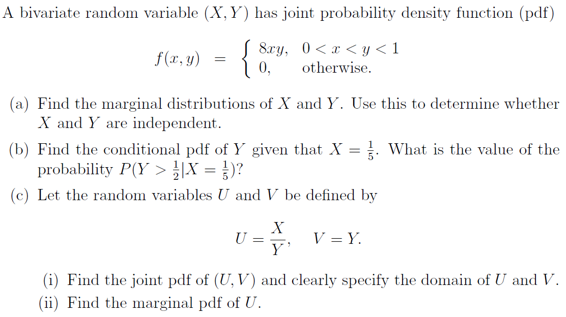 A bivariate random variable (X, Y) has joint probability density function (pdf)
{
8xy, 0<x < y < 1
0,
f(x, y)
otherwise.
(a) Find the marginal distributions of X and Y. Use this to determine whether
X and Y are independent.
1
: What is the value of the
(b) Find the conditional pdf of Y given that X
probability P(Y > |X = })?
(c) Let the random variables U and V be defined by
X
U =
Y'
V = Y.
(i) Find the joint pdf of (U, V) and clearly specify the domain of U and V.
(ii) Find the marginal pdf of U.
