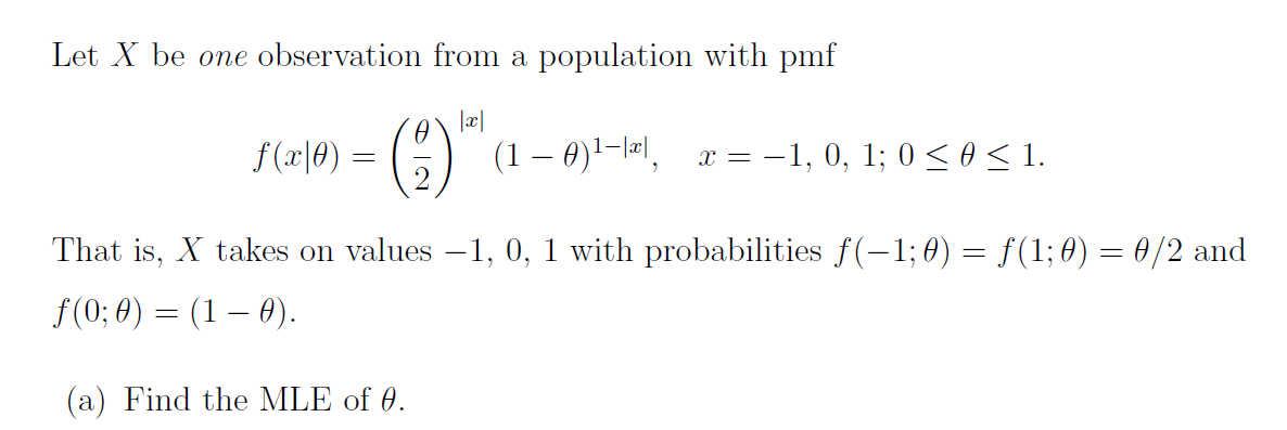 Let X be one observation from a population with pmf
|x|
f(x|0) =
(9) ¹
(1 – 0)¹−|™|, x = −1, 0, 1; 0 ≤ 0 ≤ 1.
2
That is, X takes on values -1, 0, 1 with probabilities f(−1; 0) = ƒ(1; 0) = 0/2 and
ƒ(0; 0) = (1 — 0).
(a) Find the MLE of 0.
=