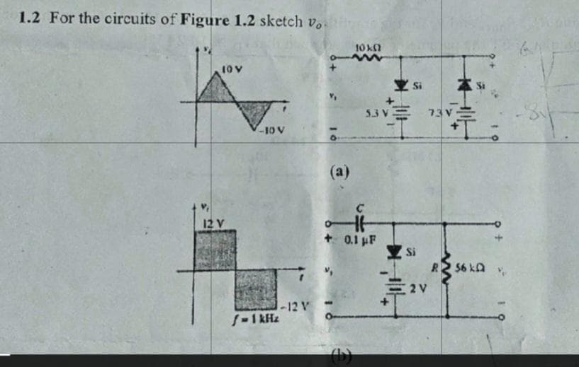1.2 For the circuits of Figure 1.2 sketch vo
10 V
12 V
-10 V
1-12 V
f = 1kHz
(a)
10X0
(b)
5.3V
+0.1 μF
Si
Si
=2V
73 V
R2 56 ka
61