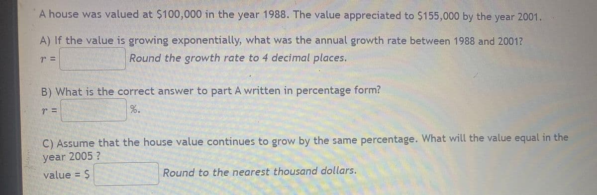 A house was valued at $100,000 in the year 1988. The value appreciated to $155,000 by the year 2001.
A) If the value is growing exponentially, what was the annual growth rate between 1988 and 2001?
Round the growth rate to 4 decimal places.
B) What is the correct answer to part A written in percentage form?
%.
C) Assume that the house value continues to grow by the same percentage. What will the value equal in the
year 2005 ?
value = $
Round to the nearest thousand dollars.
