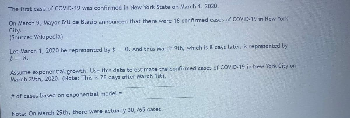 The first case of COVID-19 was confirmed in New York State on March 1, 2020.
On March 9, Mayor Bill de Blasio announced that there were 16 confirmed cases of COVID-19 in New York
City.
(Source: Wikipedia)
Let March 1, 2020 be represented by t = 0. And thus March 9th, which is 8 days later, is represented by
t = 8.
Assume exponential growth. Use this data to estimate the confirmed cases of COVID-19 in New York City on
March 29th, 2020. (Note: This is 28 days after March 1st).
# of cases based on exponential model =
Note: On March 29th, there were actually 30,765 cases.
