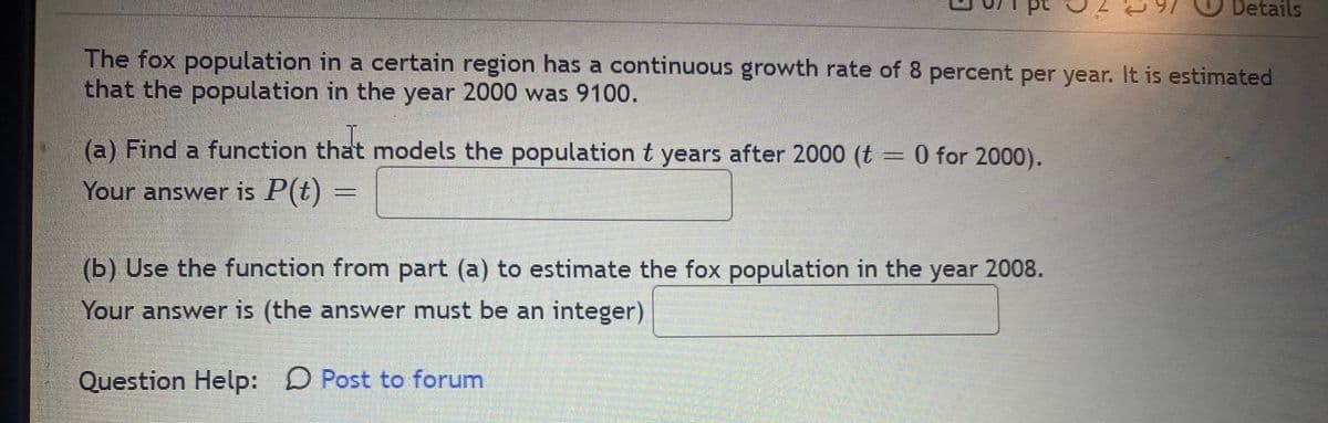 Details
The fox population in a certain region has a continuous growth rate of 8 percent per year. It is estimated
that the population in the year 2000 was 9100.
(a) Find a function that models the population t years after 2000 (t = 0 for 2000).
Your answer is P(t)
(b) Use the function from part (a) to estimate the fox population in the year 2008.
Your answer is (the answer must be an integer)
Question Help: D Post to forum
