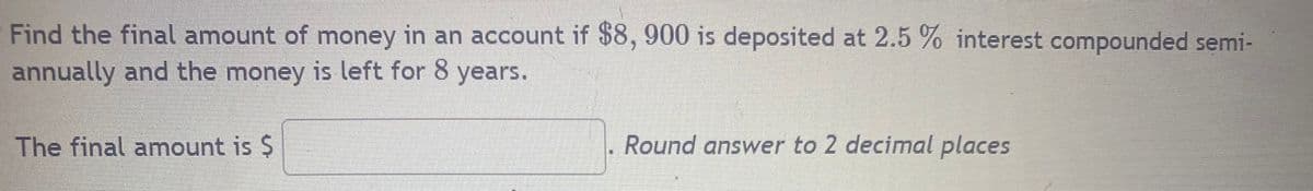 Find the final amount of money in an account if $8, 900 is deposited at 2.5 % interest compounded semi-
annually and the money is left for 8 years.
The final amount is $
Round answer to 2 decimal places
