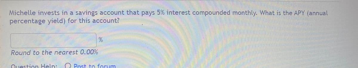 Michelle invests in a savings account that pays 5% interest compounded monthly. What is the APY (annual
percentage yield) for this account?
Round to the nearest 0.00%
Question Help:
O Post to forum
