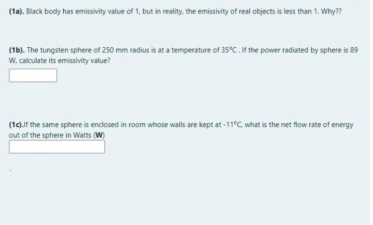 (1a). Black body has emissivity value of 1, but in reality, the emissivity of real objects is less than 1. Why??
(1b). The tungsten sphere of 250 mm radius is at a temperature of 35°C. If the power radiated by sphere is 89
W, calculate its emissivity value?
(1c).If the same sphere is enclosed in room whose walls are kept at -11°C, what is the net flow rate of energy
out of the sphere in Watts (W)
