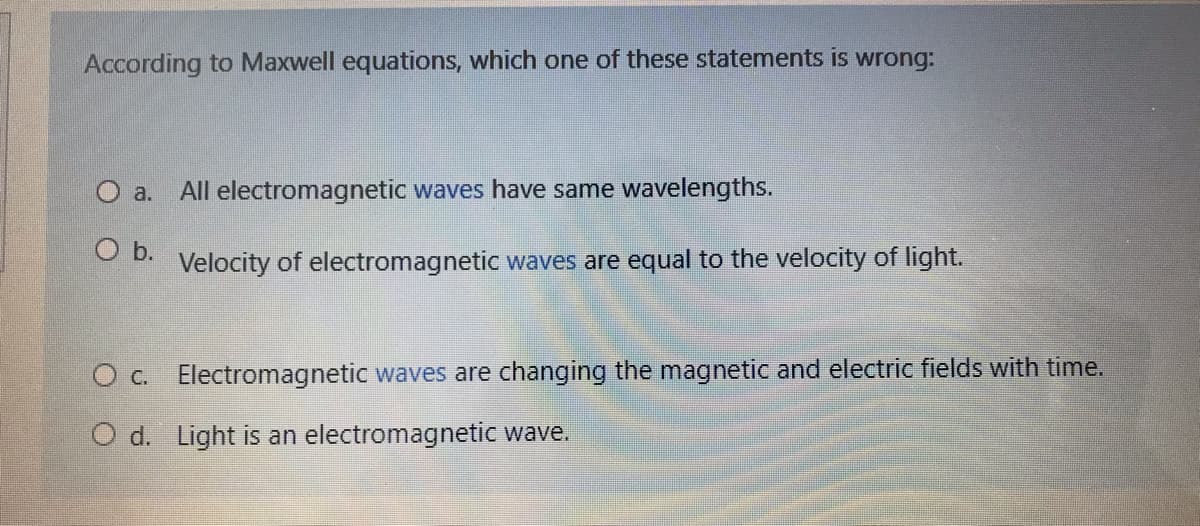 According to Maxwell equations, which one of these statements is wrong:
O a.
All electromagnetic waves have same wavelengths.
O b.
Velocity of electromagnetic waves are equal to the velocity of light.
O c. Electromagnetic waves are changing the magnetic and electric fields with time.
O d. Light is an electromagnetic wave.
