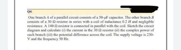 04:
One branch A of a parallel circuit consists of a 50-μF capacitor. The other branch B
consists of a 30 resistor in series with a coil of inductance 0.2 H and negligible
resistance. A 140 resistor is connected in parallel with the coil. Sketch the circuit
diagram and calculate (i) the current in the 300 resistor (ii) the complex power of
each branch (iii) the potential difference across the coil. The supply voltage is 230-
V and the frequency 50 Hz.