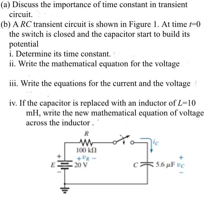 (a) Discuss the importance of time constant in transient
circuit.
(b) A RC transient circuit is shown in Figure 1. At time t=0
the switch is closed and the capacitor start to build its
potential
i. Determine its time constant.
ii. Write the mathematical equation for the voltage
iii. Write the equations for the current and the voltage
iv. If the capacitor is replaced with an inductor of L=10
mH, write the new mathematical equation of voltage
across the inductor.
R
ww
100 ΚΩ
+UR-
E20 V
Top
5.6 µF vc