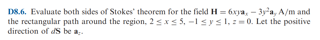 D8.6. Evaluate both sides of Stokes' theorem for the field H = 6xyax – 3y²a, A/m and
the rectangular path around the region, 2 ≤ x ≤ 5, −1 ≤ y ≤ 1, z = 0. Let the positive
direction of dS be az.
