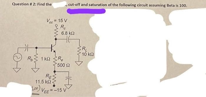 Question # 2: Find the
TOD
15= Time
R₁
Vcc = 15 V
Ro
1 ΚΩ
, cut-off and saturation of the following circuit assuming Beta is 100.
4
RES
11.5 ΚΩ
6,8 ΚΩ
Re
*500 Ω
100) VEE=-15 V
SR₂
RL
10 ΚΩ