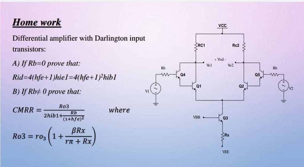 Home work
VcC
Differential amplifier with Darlington input
SRC1
Rc2
transistors:
+ Vod
A) If Rb=0 prove that:
V62
Rb
Rb
--
Q4
05
Rid=4(hfe+1)hiel=4(hfe+1)Phibl
Q1
Q2
V2
B) If Rb+ 0 prove that:
VI
Ro3
CMRR =
where
Rb
2hib1+
VBB
(1+hfe)2
Q3
BRX
Ro3 = roz ( 1+
rn + Rx
VEE
