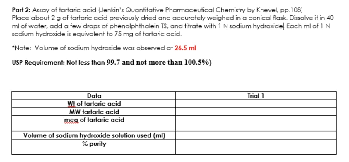 Part 2: Assay of tartaric acid (Jenkin's Quantitative Pharmaceutical Chemistry by Knevel, pp.108)
Place about 2 g of tartaric acid previously dried and accurately weighed in a conical flask. Dissolve it in 40
ml of water, add a few drops of phenolphthalein TS, and titrate with 1 N sodium hydroxidel Each ml of 1 N
sodium hydroxide is equivalent to 75 mg of tartaric acid.
*Note: Volume of sodium hydroxide was observed at 26.5 ml
USP Requirement: Not less than 99.7 and not more than 100.5%)
Data
Wt of tartaric acid
MW tartaric acid
meg of tartaric acid
Volume of sodium hydroxide solution used (ml)
% purity
Trial 1