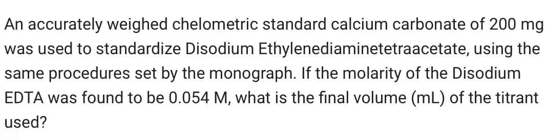 An accurately weighed chelometric standard calcium carbonate of 200 mg
was used to standardize Disodium Ethylenediaminetetraacetate, using the
same procedures set by the monograph. If the molarity of the Disodium
EDTA was found to be 0.054 M, what is the final volume (mL) of the titrant
used?