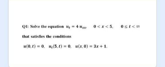 QI: Solve the equation u = 4 uxx, 0< x < 5,
Ost<o
that satisfies the conditions
u(0, t) = 0, u,(5, t) = 0, u(x,0) = 3x + 1.
