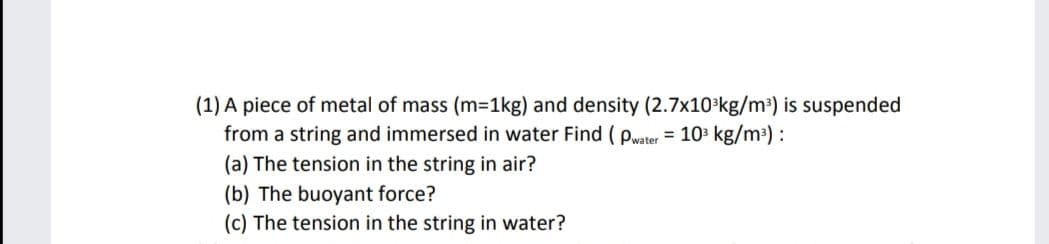 (1) A piece of metal of mass (m=1kg) and density (2.7x10 kg/m³) is suspended
from a string and immersed in water Find ( pwater = 10 kg/m³) :
(a) The tension in the string in air?
(b) The buoyant force?
(c) The tension in the string in water?
