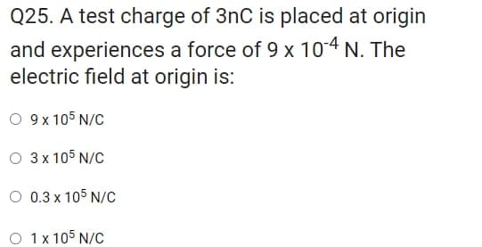 Q25. A test charge of 3nC is placed at origin
and experiences a force of 9 x 10-4 N. The
electric field at origin is:
O 9 x 105 N/C
O 3 x 105 N/C
O 0.3 x 105 N/C
O 1x 105 N/C
