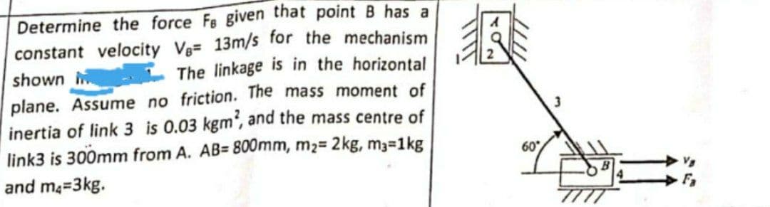 Determine the force Fe given that point B has a
constant velocity Ve= 13m/s for the mechanism
The linkage is in the horizontal
shown
plane. Assume no friction. The mass moment of
inertia of link 3 is 0.03 kgm', and the mass centre of
link3 is 300mm from A. AB= 800mm, m2= 2kg, m3-1kg
and ma=3kg.
60
