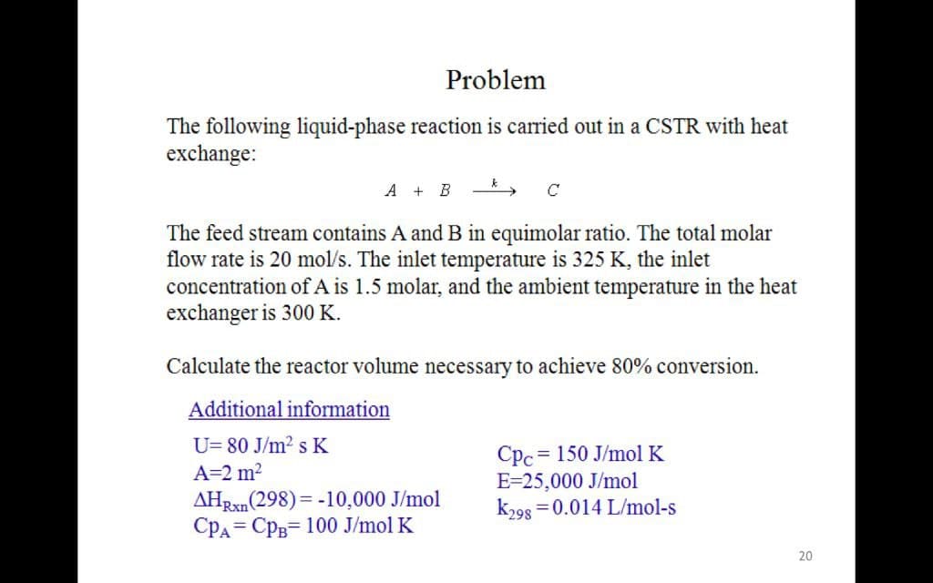 Problem
The following liquid-phase reaction is carried out in a CSTR with heat
exchange:
A + B
The feed stream contains A and B in equimolar ratio. The total molar
flow rate is 20 mol/s. The inlet temperature is 325 K, the inlet
concentration of A is 1.5 molar, and the ambient temperature in the heat
exchanger is 300 K.
Calculate the reactor volume necessary to achieve 80% conversion.
Additional information
U= 80 J/m2 s K
= 150 J/mol K
Cpc
E=25,000 J/mol
k298 = 0.014 L/mol-s
A=2 m?
AHRxn(298) = -10,000 J/mol
CPA= CPB= 100 J/mol K
20
