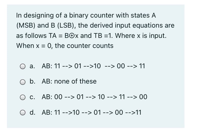 In designing of a binary counter with states A
(MSB) and B (LSB), the derived input equations are
as follows TA = BOx and TB =1. Where x is input.
When x = 0, the counter counts
O a. AB: 11 --> 01 -->10 --> 00 --> 11
b. AB: none of these
O c. AB: 00 --> 01 --> 10 --> 11 --> 00
d. AB: 11 -->10 --> 01 --> 00 -->11
