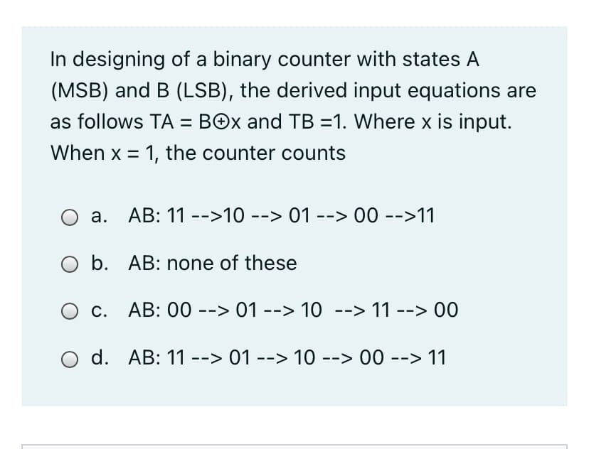 In designing of a binary counter with states A
(MSB) and B (LSB), the derived input equations are
as follows TA = BOx and TB =1. Where x is input.
When x = 1, the counter counts
AB: 11 -->10 --> 01 --> 00 -->11
а.
O b. AB: none of these
O c. AB: 00 --> 01 --> 10 --> 11 --> 00
d. AB: 11 --> 01 --> 10 --> 00 --> 11
