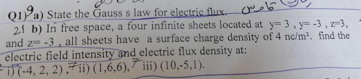 کاوس
Q1) a) State the Gauss s law for electric flux.
21 b) In free space, a four infinite sheets located at y= 3, y=-3, z=3,
and z= -3, all sheets have a surface charge density of 4 nc/m². find the
electric field intensity and electric flux density at:
i) (-4, 2, 2), 7ii) (1,6,6), 7 iii) (10,-5,1).