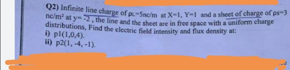 Q2) Infinite line charge of pL-Snc/m at X-1, Y-1 and a sheet of charge of ps=3
nc/m² at y=-2, the line and the sheet are in free space with a uniform charge
distributions, Find the electric field intensity and flux density at:
i) pl(1,0,4).
ii) p2(1, -4,-1).