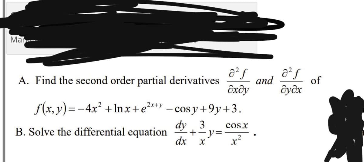 Mar
a² f
A. Find the second order partial derivatives
and
of
ôxây
Ôyôx
f(x, y)=-4x² + Inx+e?*+y
- cos y +9y+3.
dy 3
+-y=
dx
cosx
B. Solve the differential equation
2
