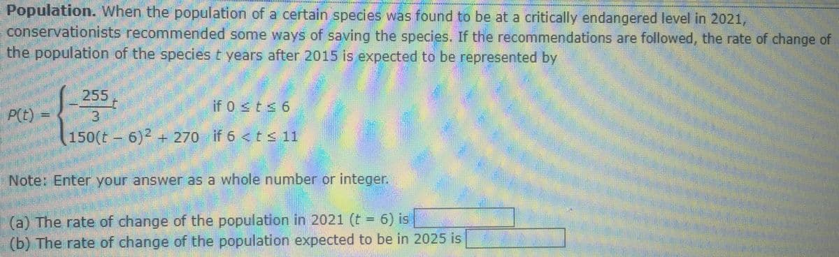 Population. When the population of a certain species was found to be at a critically endangered level in 2021,
conservationists recommended some ways of saving the species. If the recommendations are followed, the rate of change of
the population of the species t years after 2015 is expected to be represented by
255
if 0 sts 6
P(E) =
3.
150(t – 6)2
+ 270 if 6 <t <11
Note: Enter your answer as a whole number or integer.
(a) The rate of change of the population in 2021 (t = 6) is
(b) The rate of change of the population expected to be in 2025 is
