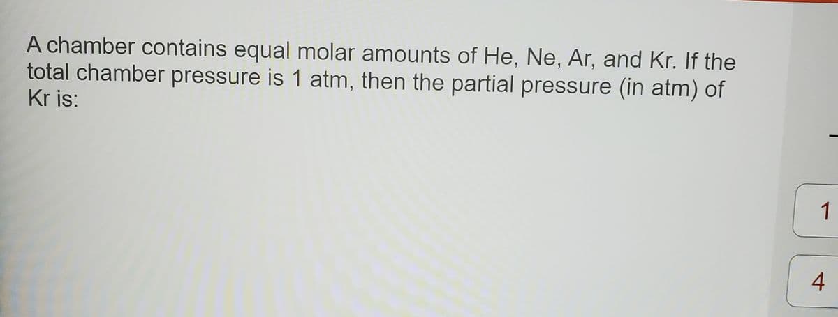 A chamber contains equal molar amounts of He, Ne, Ar, and Kr. If the
total chamber pressure is 1 atm, then the partial pressure (in atm) of
Kr is:
1
4
