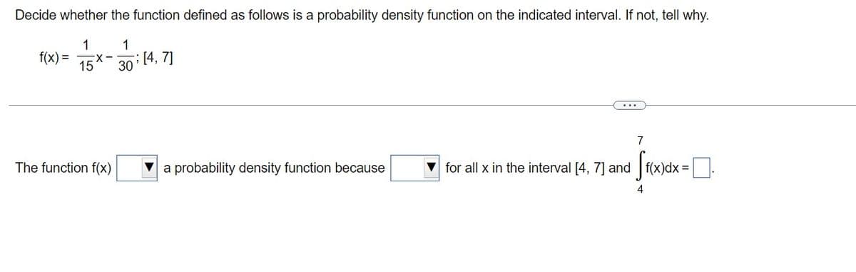 Decide whether the function defined as follows is a probability density function on the indicated interval. If not, tell why.
1
f(x) =
1
; [4, 7]
X-
30
7
The function f(x)
a probability density function because
for all x in the interval [4, 7] and f(x)dx =
4
