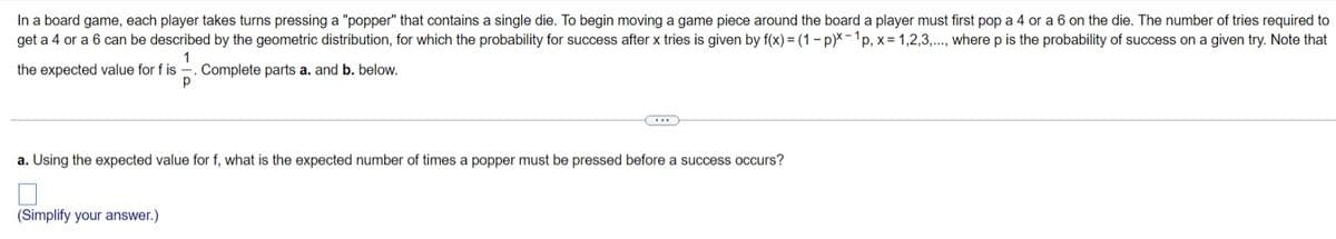 In a board game, each player takes turns pressing a "popper" that contains a single die. To begin moving a game piece around the board a player must first pop a 4 or a 6 on the die. The number of tries required to
get a 4 or a 6 can be described by the geometric distribution, for which the probability for success after x tries is given by f(x) = (1- p)X-1p, x= 1,2,3,.., where p is the probability of success on a given try. Note that
1
Complete parts a. and b. below.
the expected value for f is
a. Using the expected value for f, what is the expected number of times a popper must be pressed before a success occurs?
(Simplify your answer.)
