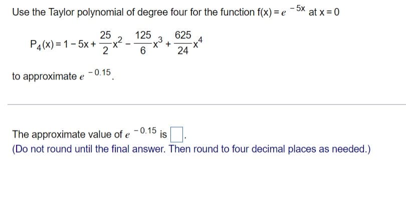 - 5x
Use the Taylor polynomial of degree four for the function f(x) = e
at x = 0
25
125
625
P4(x) = 1- 5x +x?
2
24
to approximate e
- 0.15
The approximate value of e
- 0.15
is .
(Do not round until the final answer. Then round to four decimal places as needed.)

