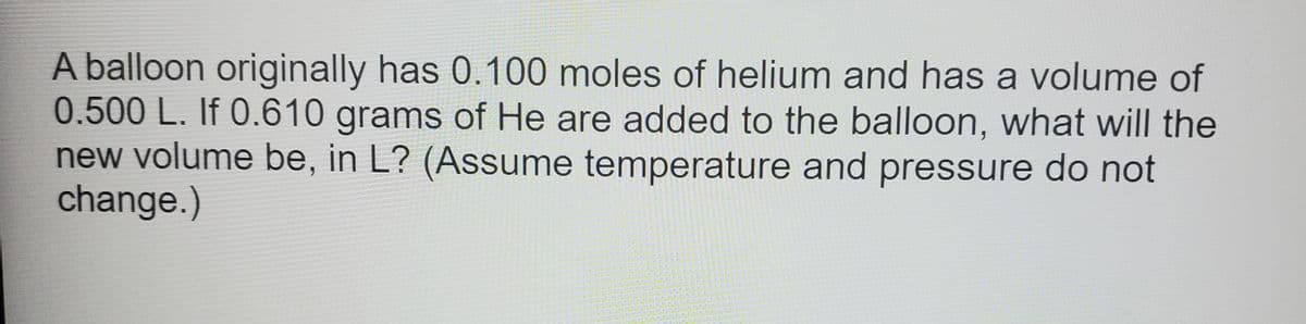 A balloon originally has 0.100 moles of helium and has a volume of
0.500 L. If 0.610 grams of He are added to the balloon, what will the
new volume be, in L? (Assume temperature and pressure do not
change.)
