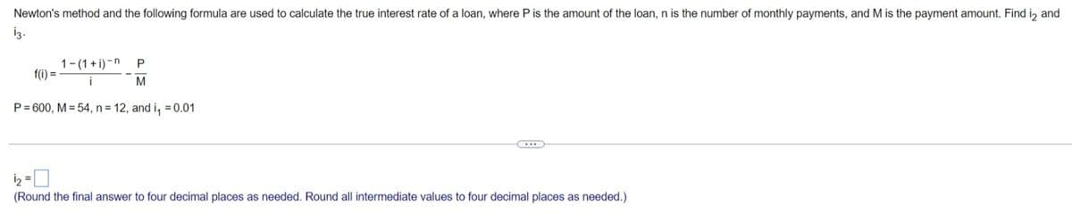 Newton's method and the following formula are used to calculate the true interest rate of a loan, where P is the amount of the loan, n is the number of monthly payments, and M is the payment amount. Find i, and
iz.
1-(1+ i)-n
f(i) =
P
P= 600, M = 54, n = 12, and i, = 0.01
(Round the final answer to four decimal places as needed. Round all intermediate values to four decimal places as needed.)
