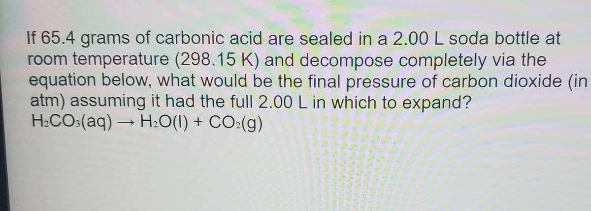 If 65.4 grams of carbonic acid are sealed in a 2.00 L soda bottle at
room temperature (298.15 K) and decompose completely via the
equation below, what would be the final pressure of carbon dioxide (in
atm) assuming it had the ful| 2.00 L in which to expand?
H2CO:(aq) → H:O(1) + CO:(g)
