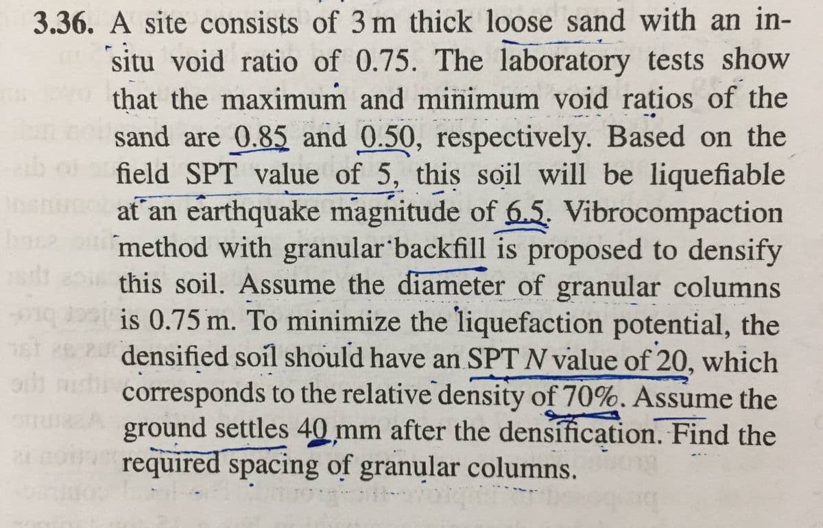 3.36. A site consists of 3 m thick loose sand with an in-
situ void ratio of 0.75. The laboratory tests show
that the maximum and minimum void ratios of the
sand are 0.85 and 0.50, respectively. Based on the
field SPT value of 5, this soil will be liquefiable
at an earthquake magnitude of 6.5. Vibrocompaction
method with granular backfill is proposed to densify
this soil. Assume the diameter of granular columns
is 0.75 m. To minimize the liquefaction potential, the
st densified soil should have an SPT N value of 20, which
corresponds to the relative density of 70%. Assume the
ground settles 40 mm after the densífication. Find the
required spacing of granular columns.
om
21
