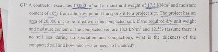 QI/ A contractor excavates 10,000 m soil at moist unit weight of 17.5 kN/m' and moisture
content of 10% from a borrow pit and transports it to a project site. The project has an
area of 20,000 m2 to be filled with this compacted soil. If the required dry unit weight
and moisture content of the compacted soil are 18.3 kN/m and 12.5% (assume there is
no soil loss during transportation and compaction), what is the thickness of the
compacted soil and how much water needs to be added?
