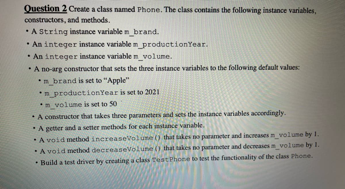 Question 2 Create a class named Phone. The class contains the following instance variables,
constructors, and methods.
A String instance variable m brand.
• An integer instance variable m_productionYear.
• An integer instance variable m volume.
A no-arg constructor that sets the three instance variables to the following default values:
•m brand is set to "Apple"
*m_productionYear is set to 2021
• m volume is set to 50
• A constructor that takes three parameters and sets the instance variables accordingly.
A getter and a setter methods for each instance variable.
• A void method increaseVolume () that takes no parameter and increases m volume by 1.
• A void method decreaseVolume () that takes no parameter and decreases m volume by 1.
Build a test driver by creating a class TestPhone to test the functionality of the class Phone.
