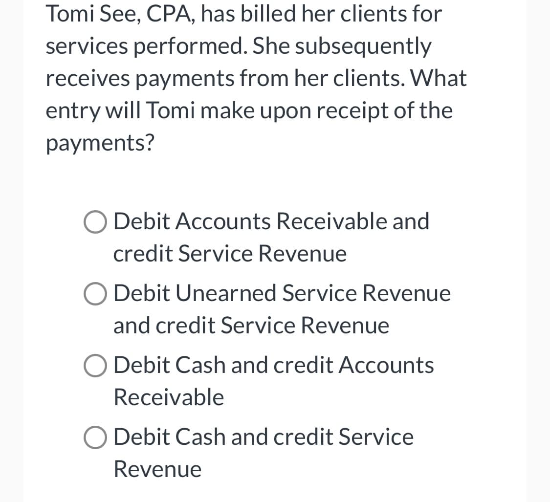 Tomi See, CPA, has billed her clients for
services performed. She subsequently
receives payments from her clients. What
entry will Tomi make upon receipt of the
payments?
O Debit Accounts Receivable and
credit Service Revenue
O Debit Unearned Service Revenue
and credit Service Revenue
Debit Cash and credit Accounts
Receivable
O Debit Cash and credit Service
Revenue
