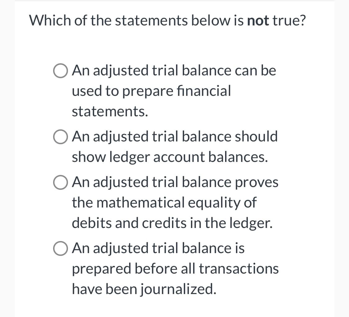 Which of the statements below is not true?
An adjusted trial balance can be
used to prepare financial
statements.
O An adjusted trial balance should
show ledger account balances.
O An adjusted trial balance proves
the mathematical equality of
debits and credits in the ledger.
O An adjusted trial balance is
prepared before all transactions
have been journalized.
