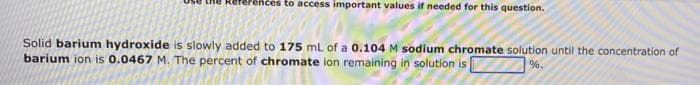 References to access important values if needed for this question.
Solid barium hydroxide is slowly added to 175 mL of a 0.104 M sodium chromate solution until the concentration of
barium ion is 0.0467 M. The percent of chromate ion remaining in solution is
%.