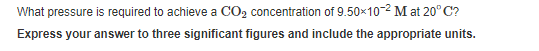 What pressure is required to achieve a CO2 concentration of 9.50×10-2 M at 20°C?
Express your answer to three significant figures and include the appropriate units.
