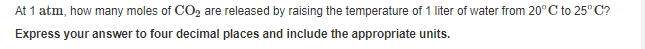 At 1 atm, how many moles of CO, are released by raising the temperature of 1 liter of water from 20°C to 25° C?
Express your answer to four decimal places and include the appropriate units.

