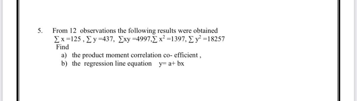 5.
From 12 observations the following results were obtained
Σ x =125 , Σ y =437, Σxy =4997,2 x2 =1397, Σ y’ =18257
Find
a) the product moment correlation co- efficient,
b) the regression line equation_y=a+ bx