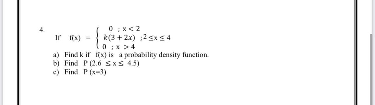 4.
0; x<2
{ K
k(3 + 2x) ;2 ≤x≤ 4
0; x > 4
f(x) is a probability density function.
If f(x)
a) Find k if
b) Find P (2.6 ≤x≤ 4.5)
c) Find P (x-3)