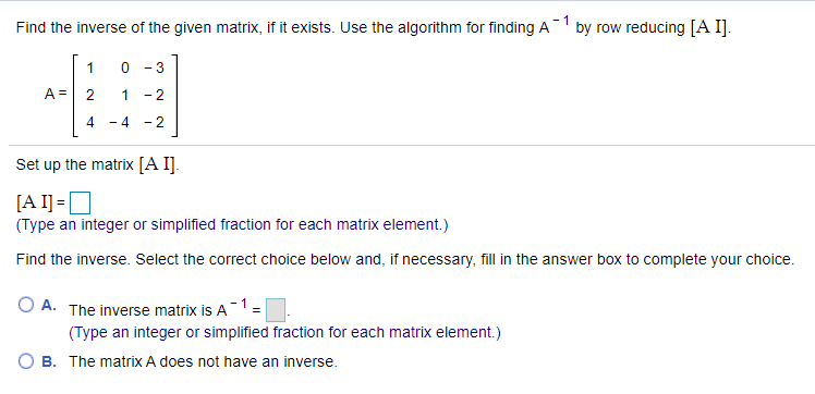 Find the inverse of the given matrix, if it exists. Use the algorithm for finding A by row reducing [A I].
1
- 3
A =
1
- 2
- 4
- 2
Set up the matrix [A I].
[A I] =D
(Type an integer or simplified fraction for each matrix element.)
Find the inverse. Select the correct choice below and, if necessary, fil in the answer box to complete your choice.
O A. The inverse matrix is A1=
(Type an integer or simplified fraction for each matrix element.)
O B. The matrix A does not have an inverse.
2.
4.
