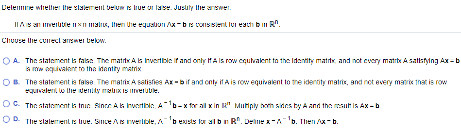 Determine whether the statement below is true or false. Justify the answer.
If A is an invertible nxn matrix, then the equation Ax = b is consistent for each b in R".
Choose the correct answer below.
O A. The statement is false. The matrix A is invertible if and only if A is row equivalent to the identity matrix, and not every matrix A satisfying Ax = b
is row equivalent to the identity matrix.
B. The statement is false. The matrix A satisfies Ax = b if and only if A is row equivalent to the identity matrix, and not every matrix that is row
equivalent to the identity matrix is invertible.
O C. The statement is true. Since A is invertible, A'b = x for all x in R". Multiply both sides by A and the result is Ax = b.
O D. The statement is true. Since A is invertible, A
b exists for all b in R". Define x= Ab. Then Ax = b.
