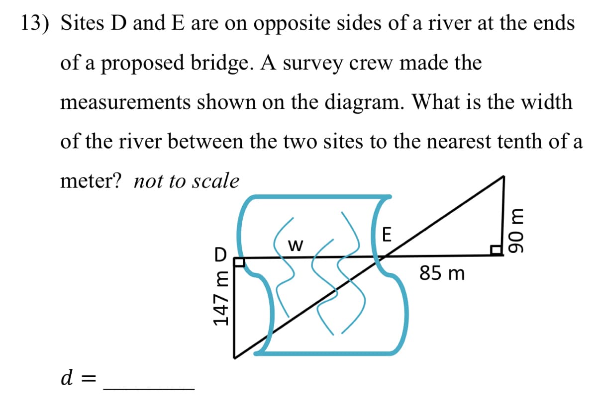 13) Sites D and E are on opposite sides of a river at the ends
of a proposed bridge. A survey crew made the
measurements shown on the diagram. What is the width
of the river between the two sites to the nearest tenth of a
meter? not to scale
E
D
85 m
d =
w 06
