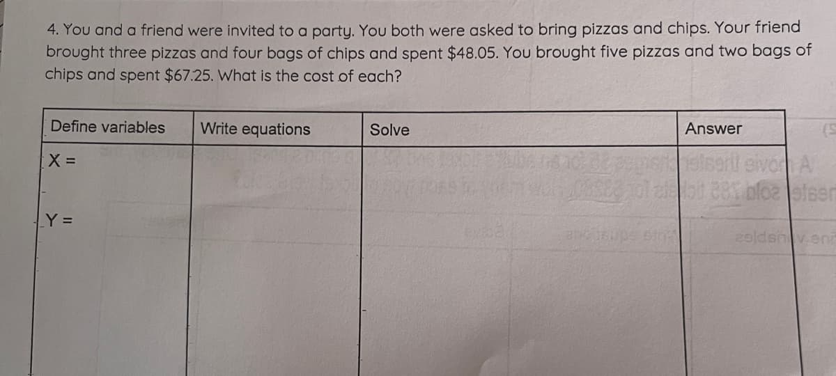4. You and a friend were invited to a party. You both were asked to bring pizzas and chips. Your friend
brought three pizzas and four bags of chips and spent $48.05. You brought five pizzas and two bags of
chips and spent $67.25. What is the cost of each?
Define variables Write equations
X =
_Y =
Solve
Answer
BNC 150
(5
persisani sive A
SE3pol allot 881 blozelser
20ldsnv.enr