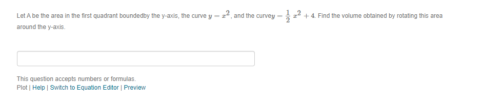 Let A be the area in the first quadrant boundedby the y-axis, the curve y = z
2, and the curvey
-z2 +4. Find the volume obtained by rotating this area
around the y-axis.
This question accepts numbers or formulas.
Plot | Help | Switch to Equation Editor | Preview
